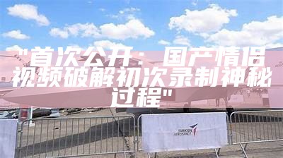 "首次公开：国产情侣视频破解初次录制神秘过程"