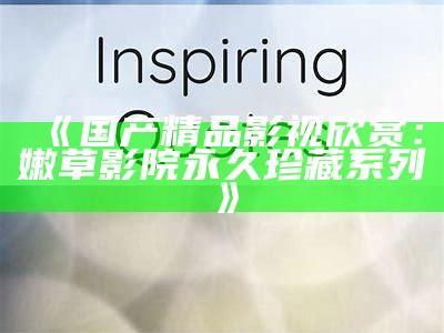 《国产精品影视欣赏：嫩草影院永久珍藏系列》