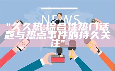 "久久热:综合性热门话题与热点事件的持久关注"