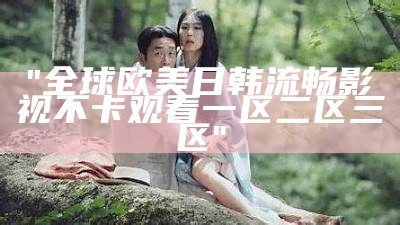 "全球欧美日韩流畅影视不卡观看一区二区三区"