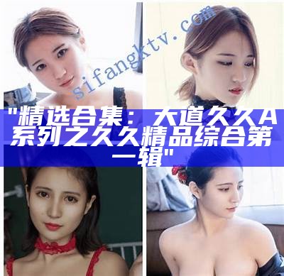 "精选合集：大道久久A系列之久久精品综合第一辑"