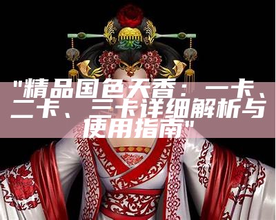 "精品国色天香：一卡、二卡、三卡详细解析与使用指南"