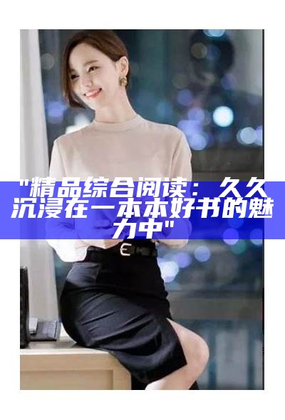 "精品综合阅读：久久沉浸在一本本好书的魅力中"