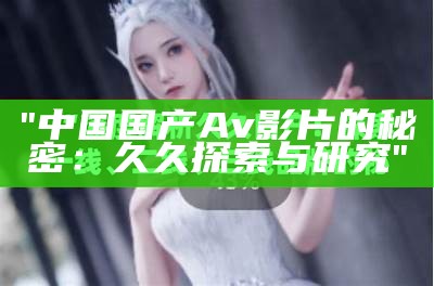 "中国国产Av影片的秘密：久久探索与研究"