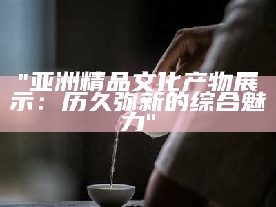 "亚洲精品文化产物展示：历久弥新的综合魅力"