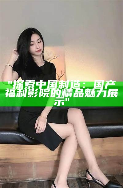 "探索中国制造：国产福利影院的精品魅力展示"