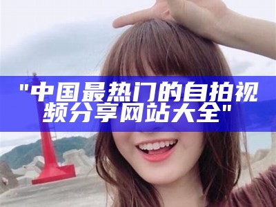 "中国最热门的自拍视频分享网站大全"