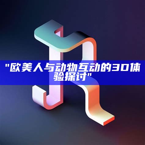 "欧美人与动物互动的3D体验探讨"