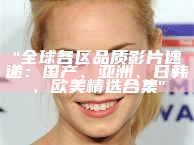 "全球各区品质影片速递：国产、亚洲、日韩、欧美精选合集"