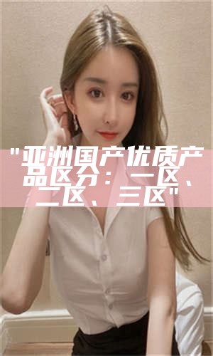 "亚洲国产优质产品区分：一区、二区、三区"