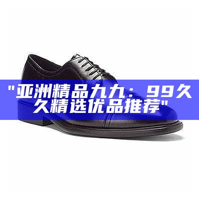 "亚洲精品九九：99久久精选优品推荐"