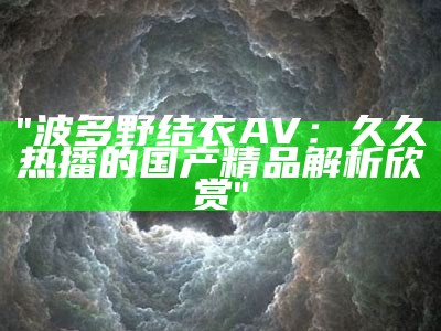 "波多野结衣AV：久久热播的国产精品解析欣赏"