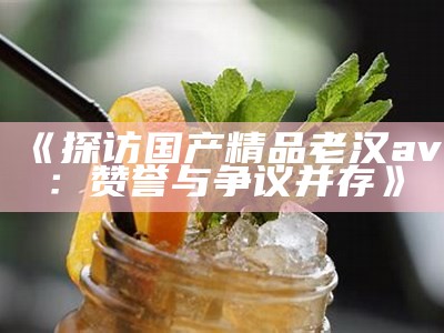 《探访国产精品老汉av：赞誉与争议并存》