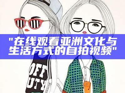 "在线观看亚洲文化与生活方式的自拍视频"
