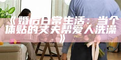 《婚后日常生活：当个体贴的丈夫帮爱人洗澡》