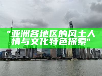 "亚洲各地区的风土人情与文化特色探索"