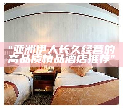 "亚洲伊人长久经营的高品质精品酒店推荐"