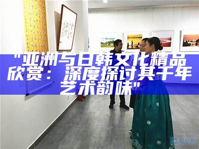 "亚洲与日韩文化精品欣赏：深度探讨其千年艺术韵味"
