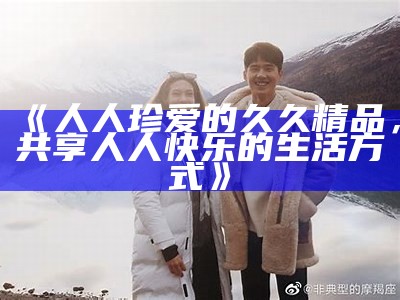 《人人珍爱的久久精品，共享人人快乐的生活方式》