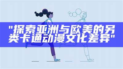 "探索亚洲与欧美的另类卡通动漫文化差异"