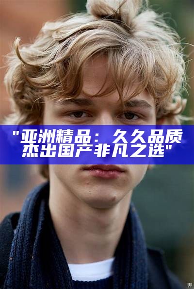 "亚洲精品：久久品质 杰出国产非凡之选"