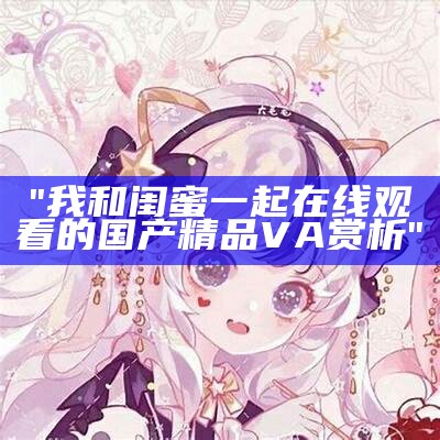 "我和闺蜜一起在线观看的国产精品VA赏析"