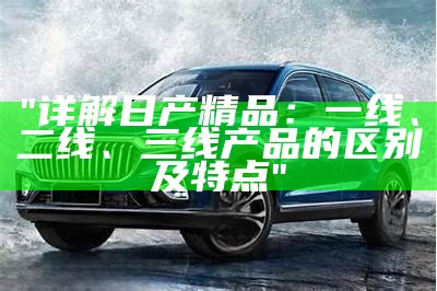 "详解日产精品：一线、二线、三线产品的区别及特点"