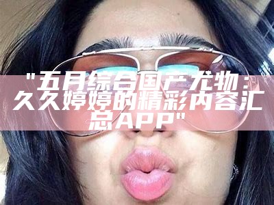 "五月综合国产尤物：久久婷婷的精彩内容汇总APP"