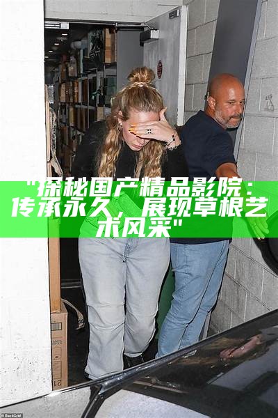 "探秘国产精品影院：传承永久，展现草根艺术风采"