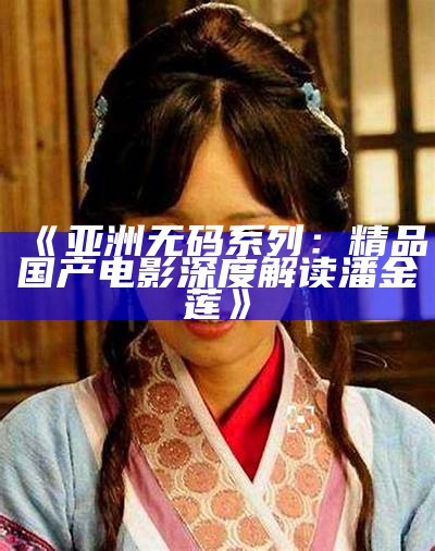 《亚洲无码系列：精品国产电影深度解读潘金莲》