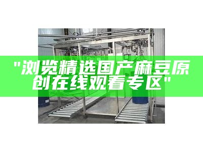 "浏览精选国产麻豆原创在线观看专区"