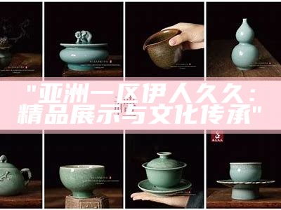"亚洲一区伊人久久：精品展示与文化传承"