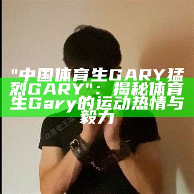 "中国体育生GARY猛烈GARY"：揭秘体育生Gary的运动热情与毅力