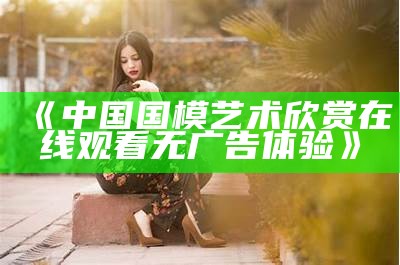 《中国国模艺术欣赏在线观看无广告体验》
