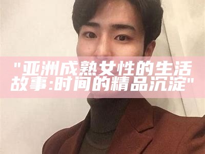 "亚洲成熟女性的生活故事:时间的精品沉淀"