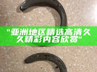 "亚洲地区精选高清久久精彩内容欣赏"