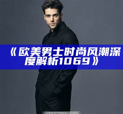 《欧美男士时尚风潮深度解析1069》