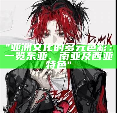 "亚洲文化的多元色彩：一览东亚、南亚及西亚特色"