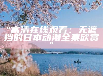 "高清在线观看：无遮挡的日本动漫全集欣赏"