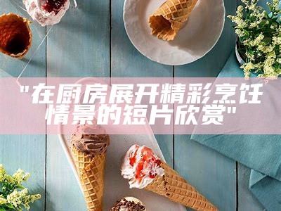 "在厨房展开精彩烹饪情景的短片欣赏"