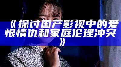 《探讨国产影视中的爱恨情仇和家庭伦理冲突》