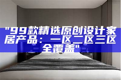 "99款精选原创设计家居产品：一区二区三区全覆盖"