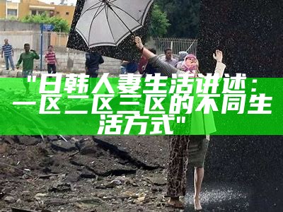 "日韩人妻生活讲述：一区二区三区的不同生活方式"