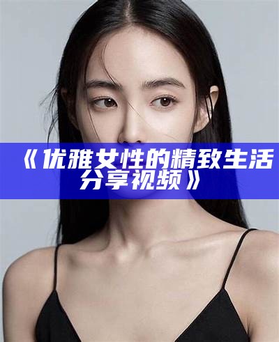 《优雅女性的精致生活分享视频》