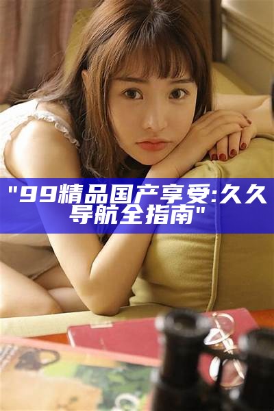 "99精品国产享受: 久久导航全指南"