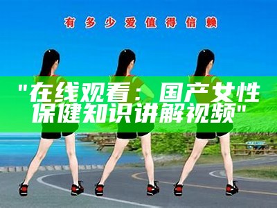 "在线观看：国产女性保健知识讲解视频"