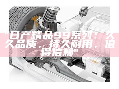 "日产精品99系列：久久品质，持久耐用，值得信赖"