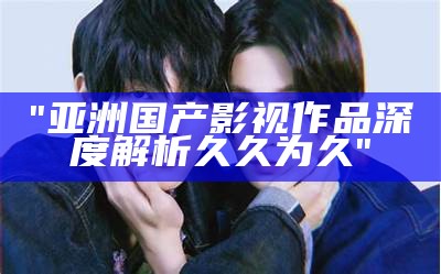 "亚洲国产影视作品深度解析久久为久"