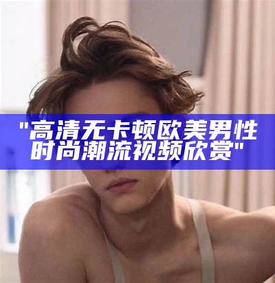 "高清无卡顿欧美男性时尚潮流视频欣赏"