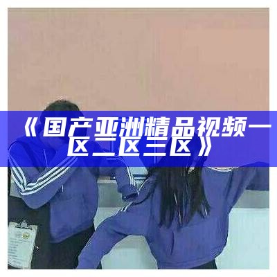 《国产亚洲精品视频一区二区三区》